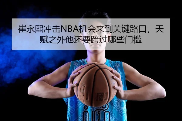 崔永熙冲击NBA机会来到关键路口，天赋之外他还要跨过哪些门槛