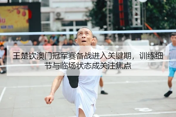 王楚钦澳门冠军赛备战进入关键期，训练细节与临场状态成关注焦点